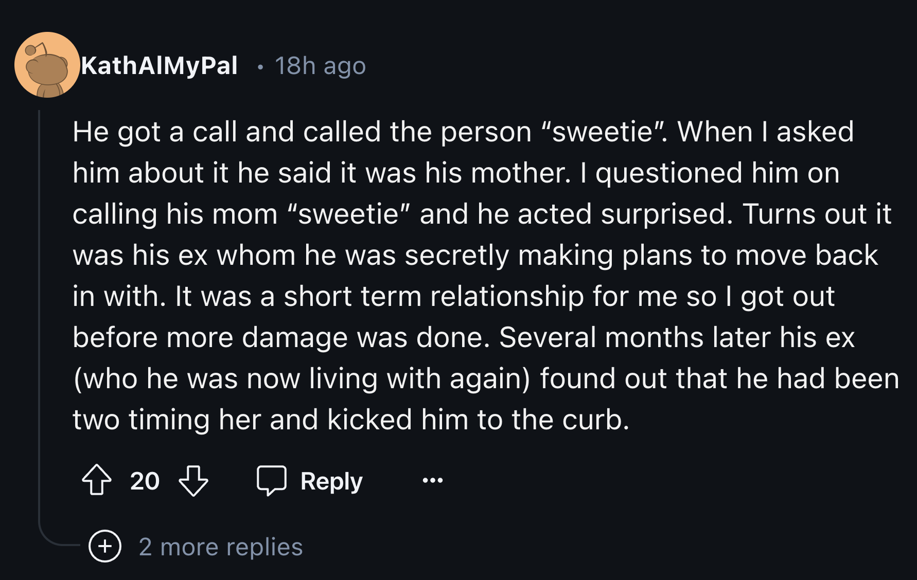 Organization - . KathAlMyPal 18h ago He got a call and called the person "sweetie. When I asked him about it he said it was his mother. I questioned him on calling his mom "sweetie" and he acted surprised. Turns out it was his ex whom he was secretly maki